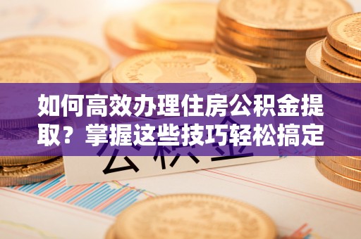 黑河如何高效办理住房公积金提取？掌握这些技巧轻松搞定
