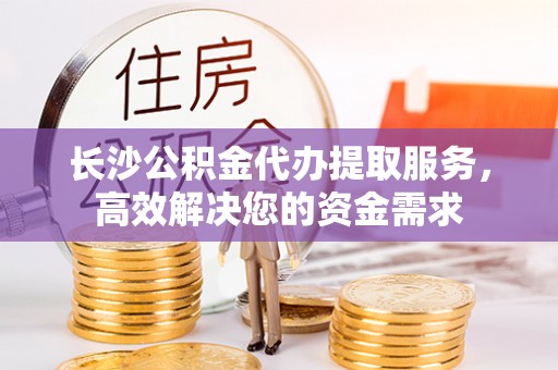 黑河长沙公积金代办提取服务，高效解决您的资金需求