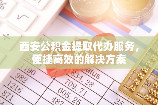 黑河西安公积金提取代办服务，便捷高效的解决方案