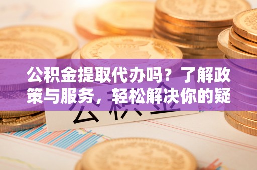 黑河公积金提取代办吗？了解政策与服务，轻松解决你的疑问
