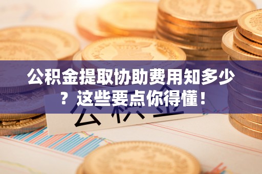 黑河公积金提取协助费用知多少？这些要点你得懂！