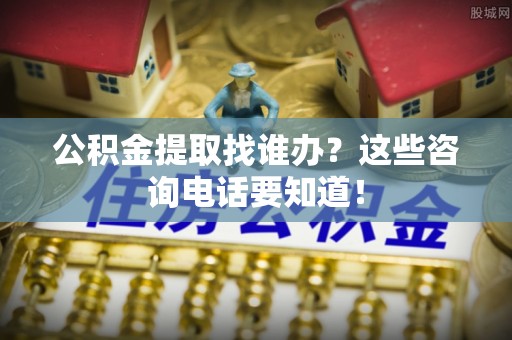 黑河公积金提取找谁办？这些咨询电话要知道！