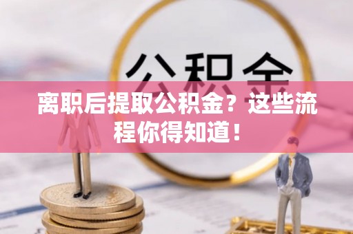 黑河离职后提取公积金？这些流程你得知道！