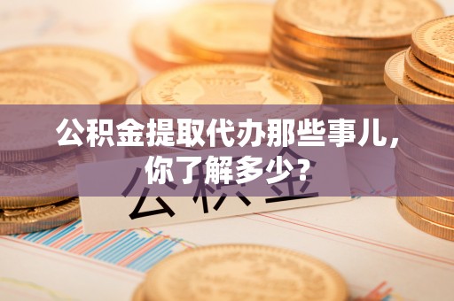 黑河公积金提取代办那些事儿，你了解多少？