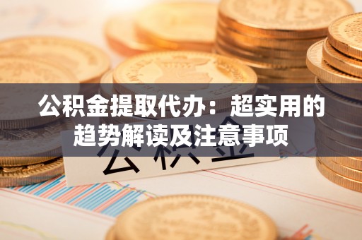 黑河公积金提取代办：超实用的趋势解读及注意事项