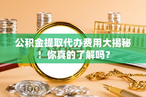 黑河公积金提取代办费用大揭秘！你真的了解吗？