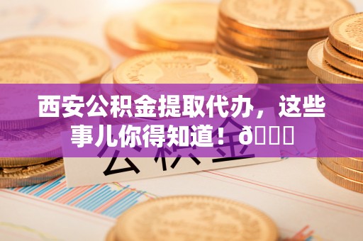 黑河西安公积金提取代办，这些事儿你得知道！😎
