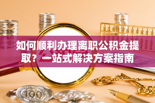 黑河如何顺利办理离职公积金提取？一站式解决方案指南